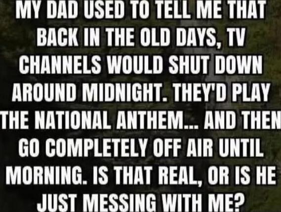 MY DAD USED TO TELL ME THAT BACK IN THE OLD DAYS, TV CHANNELS WOULD SHUT DOWN AROUND MIDNIGHT. THEY'D PLAY THE NATIONAL ANTHEM... AND THEN GO COMPLETELY OFF AIR UNTIL MORNING. IS THAT REAL, OR IS HE JUST MESSING WITH ME?