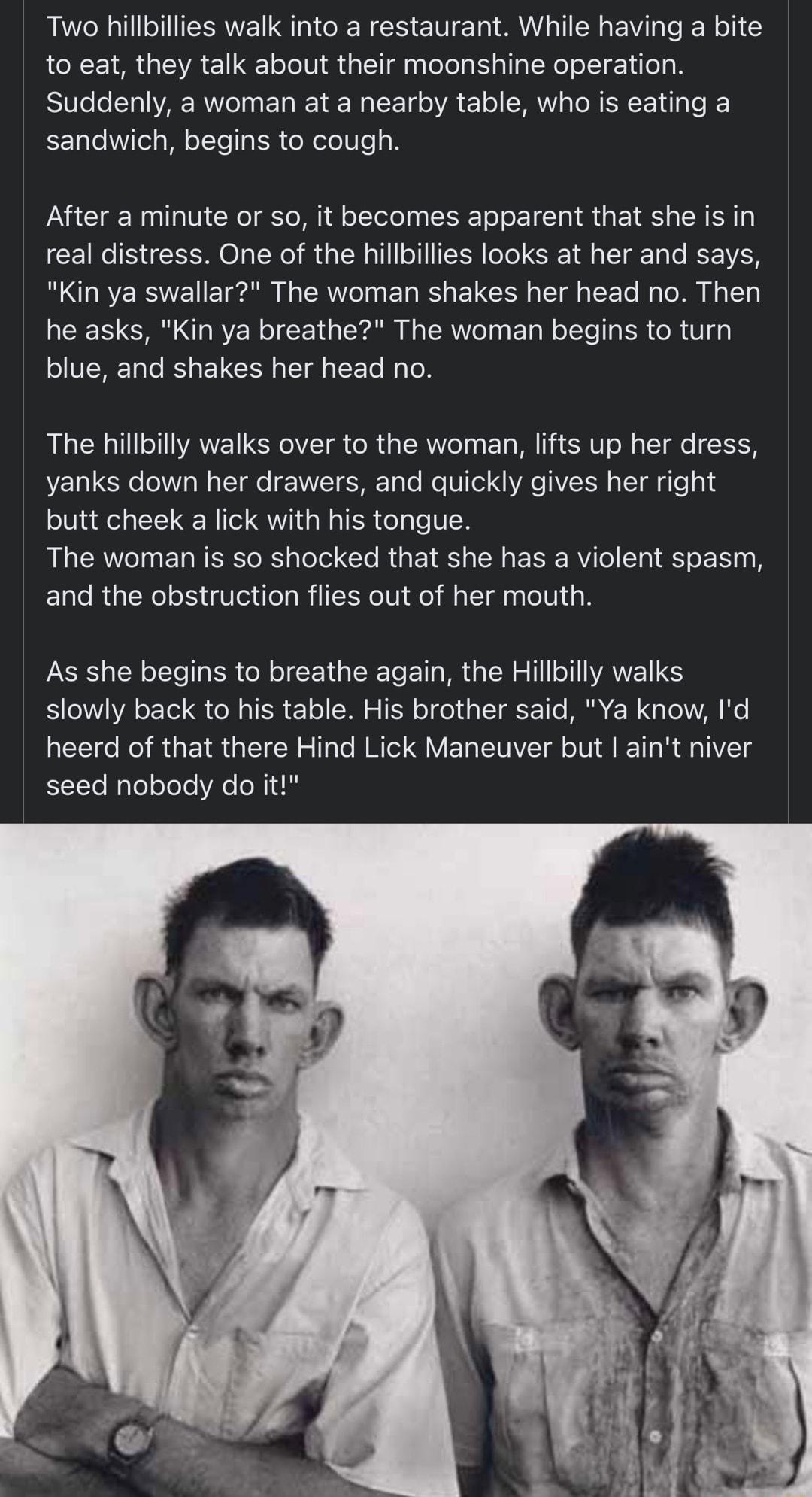Two hillbillies walk into a restaurant While having a bite to eat they talk about their moonshine operation Suddenly awoman at a nearby table who is eating a sandwich begins to cough After a minute or so it becomes apparent that she is in real distress One of the hillbilies looks at her and says Kin ya swallar The woman shakes her head no Then he asks Kin ya breathe The woman begins to turn blue a