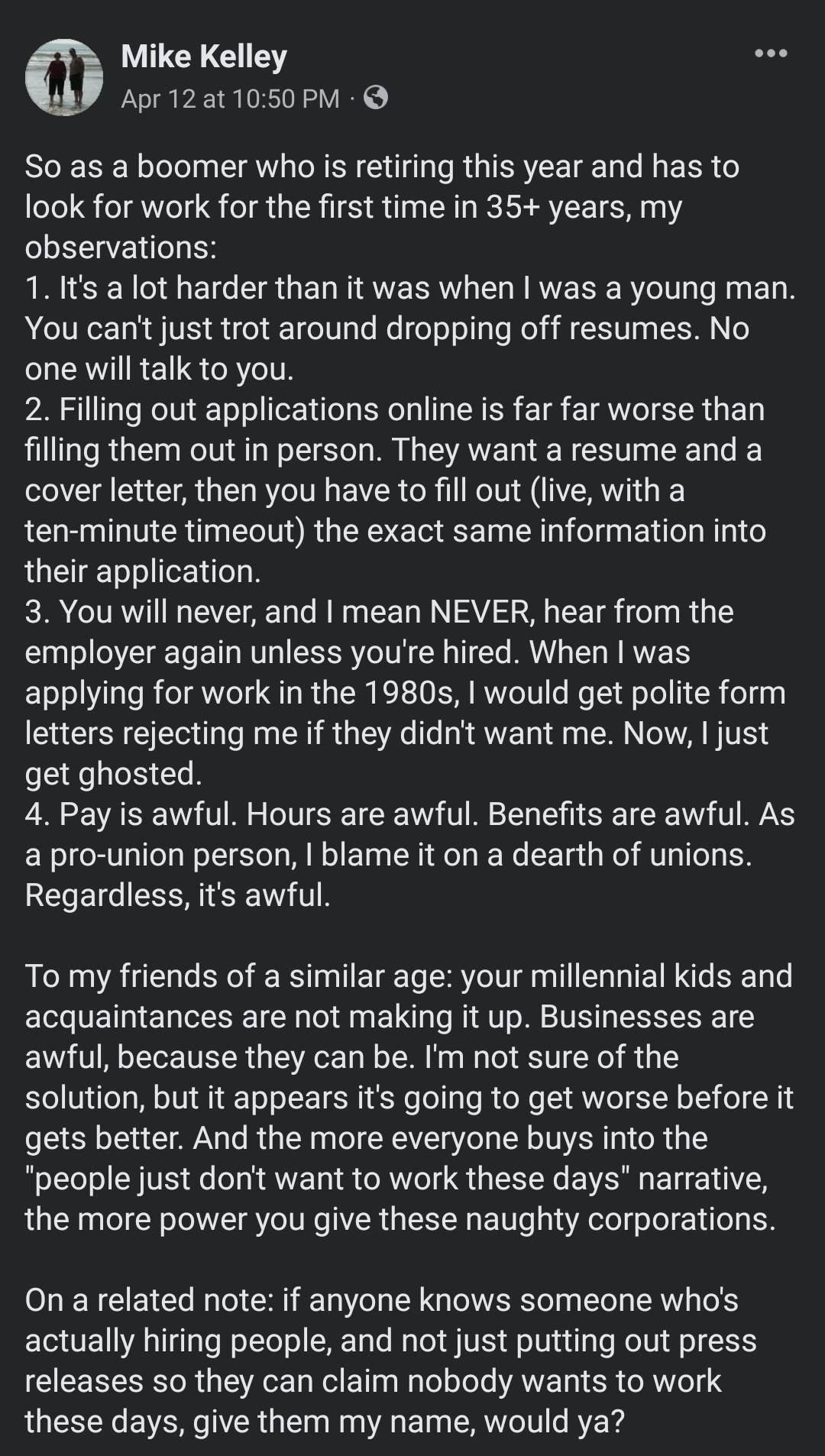 m Mike Kelley Apr12at1050 PM So as a boomer who is retiring this year and has to look for work for the first time in 35 years my observations 1 Its a lot harder than it was when was a young man You cant just trot around dropping off resumes No one will talk to you 2 Filling out applications online is far far worse than filling them out in person They want a resume and a cover letter then you have 