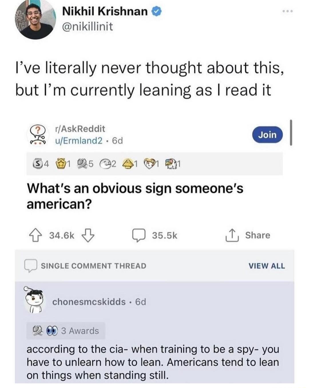 Nikhil Krishnan nikillinit Ive literally never thought about this but Im currently leaning as read it rAskReddit 4 D5 22 O By Whats an obvious sign someones american saek 3s5k 1 share SINGLE COMMENT THREAD VIEW ALL L chonesmeskidds 6d s 60 3 Avards according to the cia when training to be a spy you have to unlearn how to lean Americans tend to lean on things when standing still