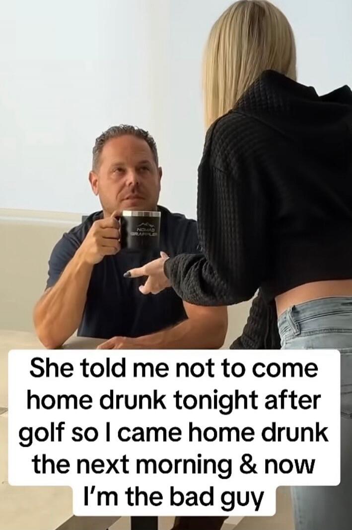 She told me not to come home drunk tonight after golf so I came home drunk the next morning & now I’m the bad guy