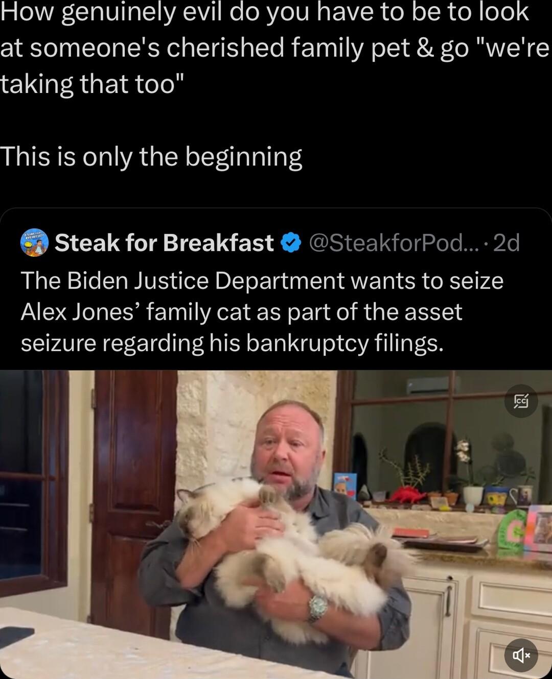 T VTR TS AV e oRVIeTUR g VIR el o ISR o ee 4 at someones cherished family pet go were taking that too This is only the beginning Steak for Breakfast SteakforPod 2d The Biden Justice Department wants to seize Alex Jones family cat as part of the asset seizure regarding his bankruptcy filings