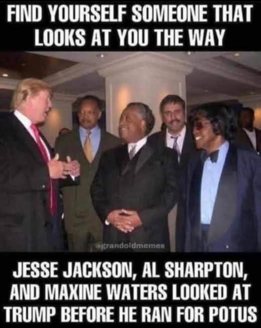 FIND YOURSELF SOMEONE THAT LOOKS AT YOU THE WAY JESSE JACKSON, AL SHARPTON, AND MAXINE WATERS LOOKED AT TRUMP BEFORE HE RAN FOR POTUS