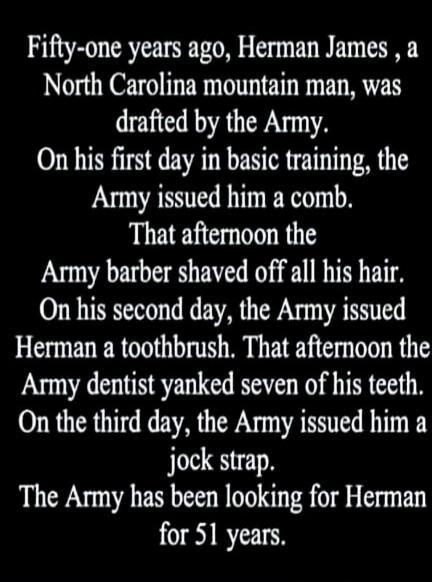 Fifty-one years ago, Herman James, a North Carolina mountain man, was drafted by the Army. On his first day in basic training, the Army issued him a comb. That afternoon the Army barber shaved off all his hair. On his second day, the Army issued Herman a toothbrush. That afternoon the Army dentist yanked seven of his teeth. On the third day, the Ar
