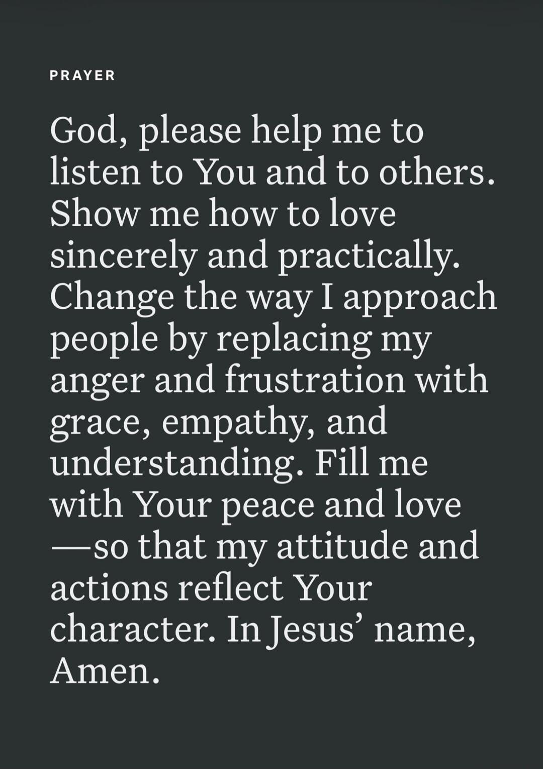 PRAYER God, please help me to listen to You and to others. Show me how to love sincerely and practically. Change the way I approach people by replacing my anger and frustration with grace, empathy, and understanding. Fill me with Your peace and love — so that my attitude and actions reflect Your character. In Jesus' name, Amen.