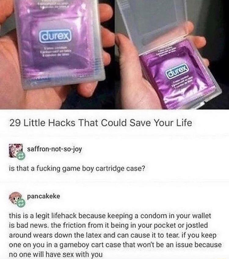 29 Little Hacks That Could Save Your Life 23 saffron not so joy is that a fucking game boy cartridge case T pancakeke this is a legit lifehack because keeping a condom in your wallet is bad news the friction from it being in your pocket or jostled around wears down the latex and can cause it to tearif you keep one on you in a gameboy cart case that wont be an issue because no one will have sex wit