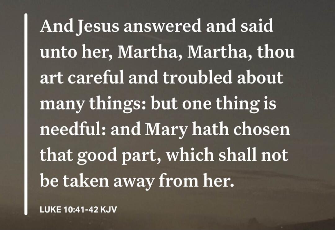 And Jesus answered and said unto her, Martha, Martha, thou art careful and troubled about many things: but one thing is needful: and Mary hath chosen that good part, which shall not be taken away from her. LUKE 10:41-42 KJV