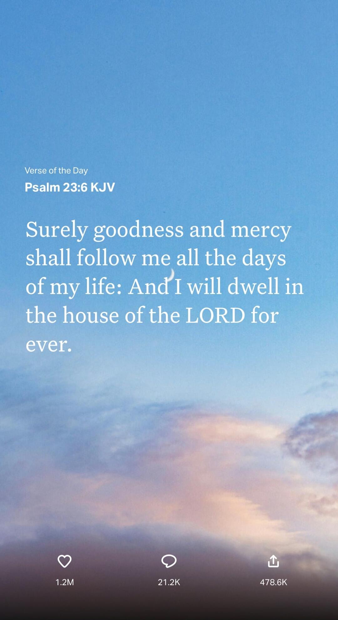 Verse of the Day Psalm 23:6 KJV Surely goodness and mercy shall follow me all the days of my life: And I will dwell in the house of the LORD for ever.