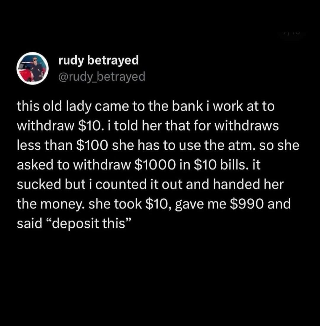 This old lady came to the bank I work at to withdraw $10. I told her that for withdrawals less than $100 she has to use the ATM. So she asked to withdraw $1000 in $10 bills. It sucked but I counted it out and handed her the money. She took $10, gave me $990 and said “deposit this”