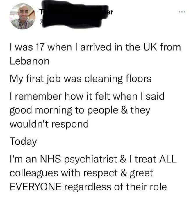 was 17 when arrived in the UK from Lebanon My first job was cleaning floors remember how it felt when said good morning to people they wouldnt respond Today Im an NHS psychiatrist treat ALL colleagues with respect greet EVERYONE regardless of their role