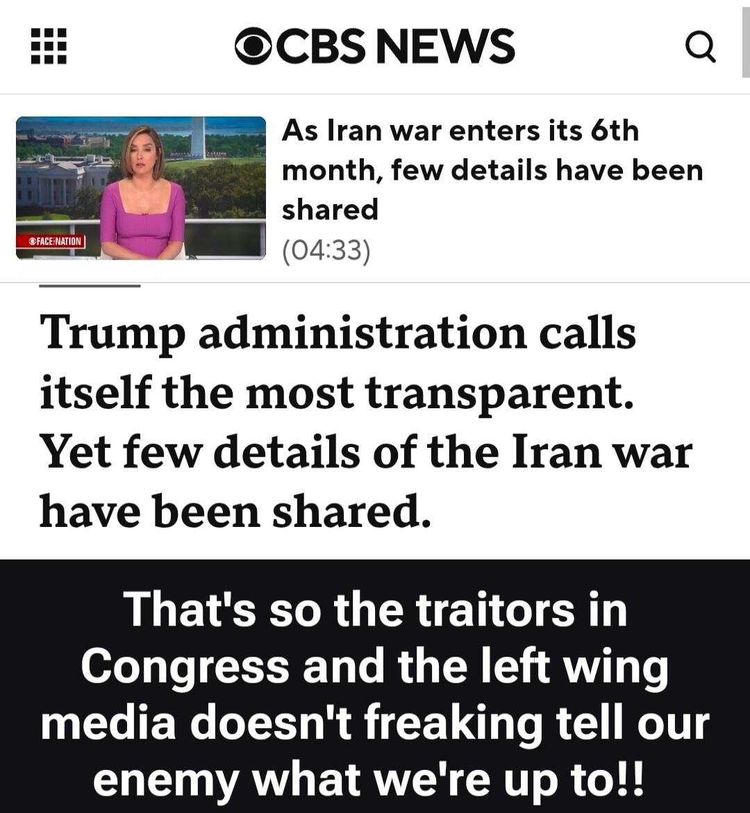 CBS NEWS. FACE NATION. As Iran war enters its 6th month, few details have been shared (04:33). Trump administration calls itself the most transparent. Yet few details of the Iran war have been shared. That's so the traitors in Congress and the left wing media doesn't freaking tell our enemy what we're up to!!
