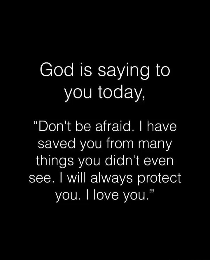 God is saying to you today, 'Don't be afraid. I have saved you from many things you didn't even see. I will always protect you. I love you.'