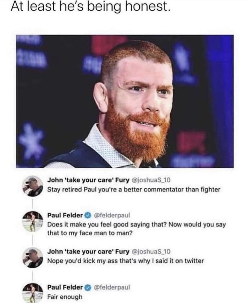 At least hes being honest John take your care Fury joshuaS_10 Stay retired Paul youre a better commentator than fighter Paul Felder felderpaul Does it make you feel good saying that Now would you say that to my face man to man John take your care Fury joshuaS_ 10 Nope youd kick my ass thats why said it on twitter Paul Felder felderpaul Fair enough