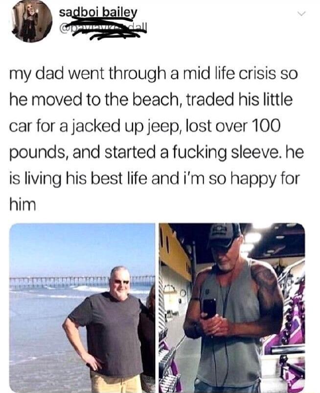 my dad went through a mid life crisis so he moved to the beach traded his little car for a jacked up jeep lost over 100 pounds and started a fucking sleeve he is living his best life and im so happy for him