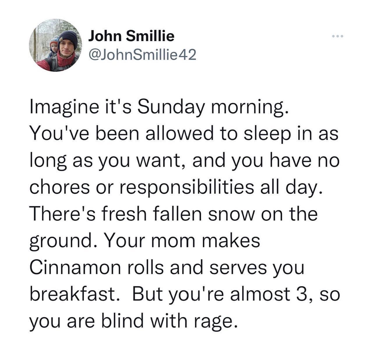 John Smillie JohnSmillie42 Imagine its Sunday morning Youve been allowed to sleep in as long as you want and you have no chores or responsibilities all day Theres fresh fallen snow on the ground Your mom makes Cinnamon rolls and serves you breakfast But youre almost 3 so you are blind with rage