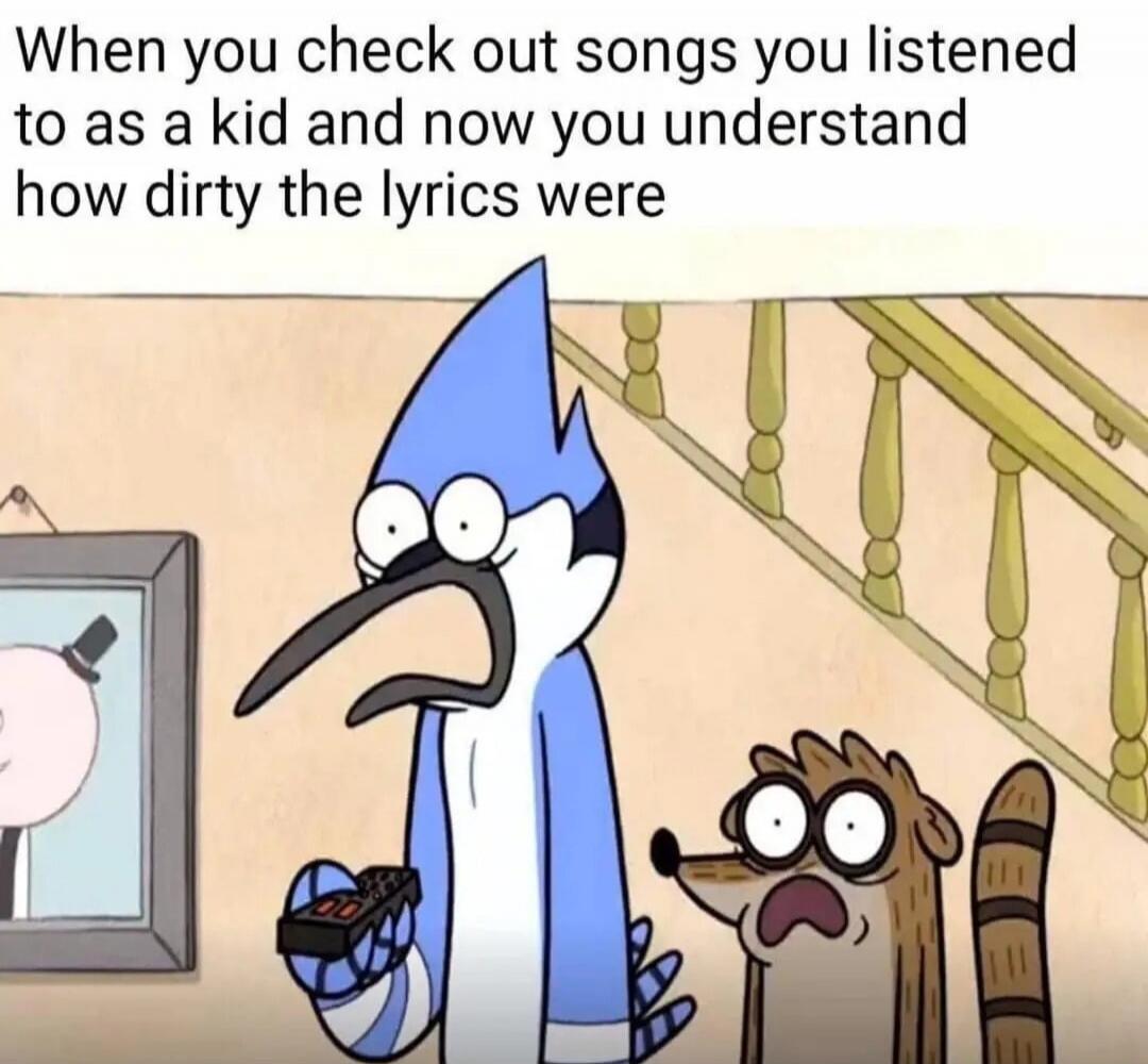 When you check out songs you listened to as a kid and now you understand how dirty the lyrics were