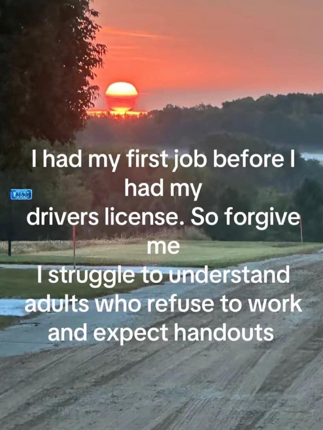 I had my first job before I had my drivers license. So forgive me I struggle to understand adults who refuse to work and expect handouts