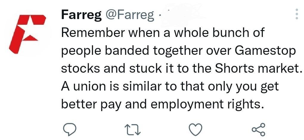 Farreg Farreg Remember when a whole bunch of people banded together over Gamestop stocks and stuck it to the Shorts market A union is similar to that only you get better pay and employment rights Q n 5