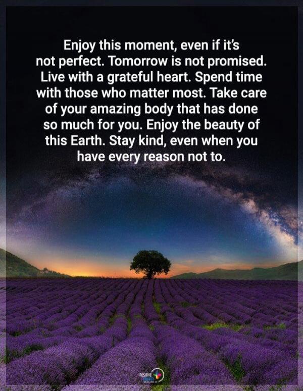 Enjoy this moment, even if it's not perfect. Tomorrow is not promised. Live with a grateful heart. Spend time with those who matter most. Take care of your amazing body that has done so much for you. Enjoy the beauty of this Earth. Stay kind, even when you have every reason not to.