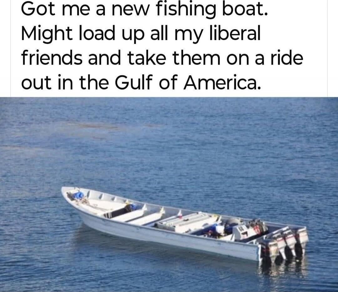 Got me a new fishing boat. Might load up all my liberal friends and take them on a ride out in the Gulf of America.