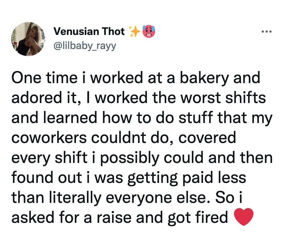 Venusian Thot 7 lilbaby rayy One time i worked at a bakery and adored it worked the worst shifts and learned how to do stuff that my coworkers couldnt do covered every shift i possibly could and then found out i was getting paid less than literally everyone else So i asked for a raise and got fired