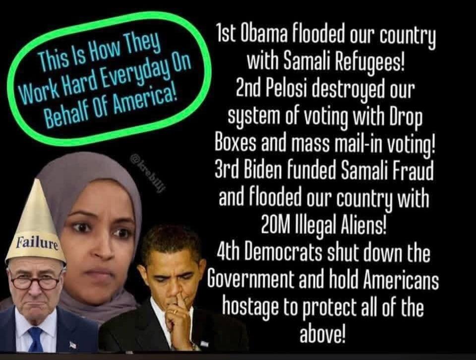 This Is How They Work Hard Everyday On Behalf Of America! 1st Obama flooded our country with Samali Refugees! 2nd Pelosi destroyed our system of voting with Drop Boxes and mass mail-in voting! 3rd Biden funded Samali Fraud and flooded our country with 20M Illegal Aliens! 4th Democrats shut down the Government and hold Americans hostage to protect a