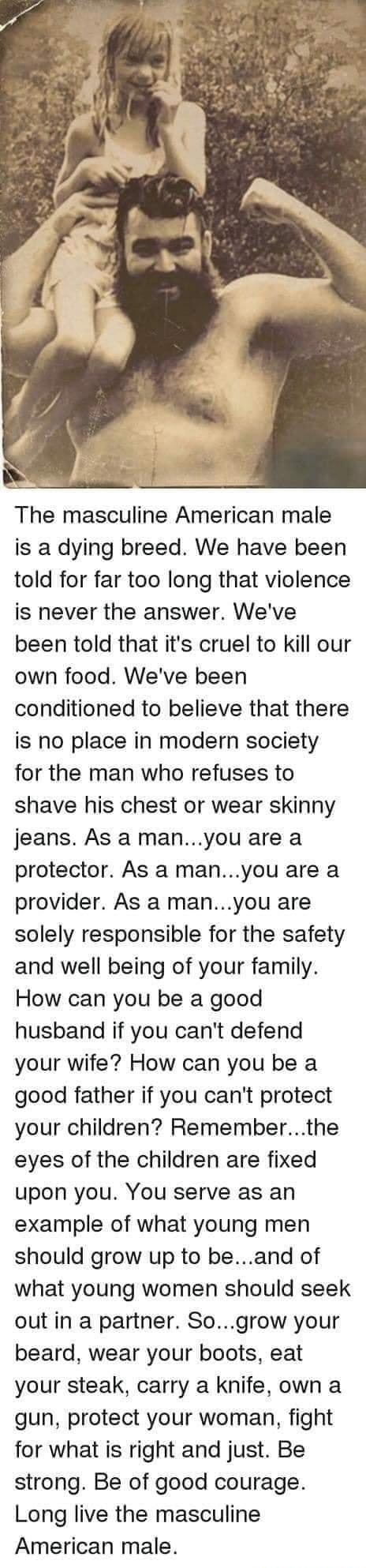 The masculine American male is a dying breed We have been told for far too long that violence is never the answer Weve been told that its cruel to kill our own food Weve been conditioned to believe that there is no place in modern society for the man who refuses to shave his chest or wear skinny jeans As a manyou are a protector As a manyou are a provider As a manyou are solely responsible for the