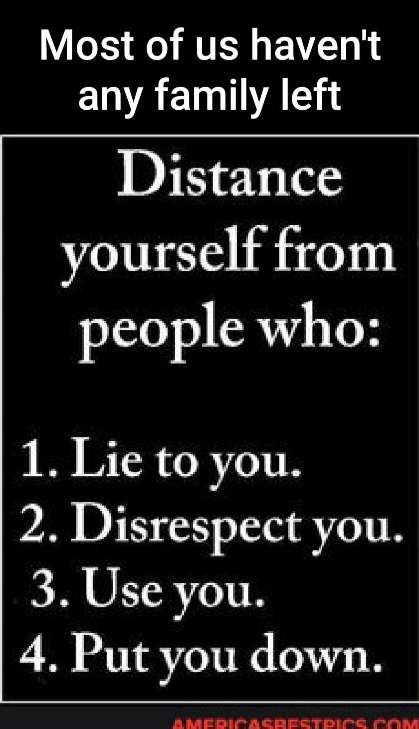 Most of us haven't any family left
Distance yourself from people who:
1. Lie to you.
2. Disrespect you.
3. Use you.
4. Put you down.