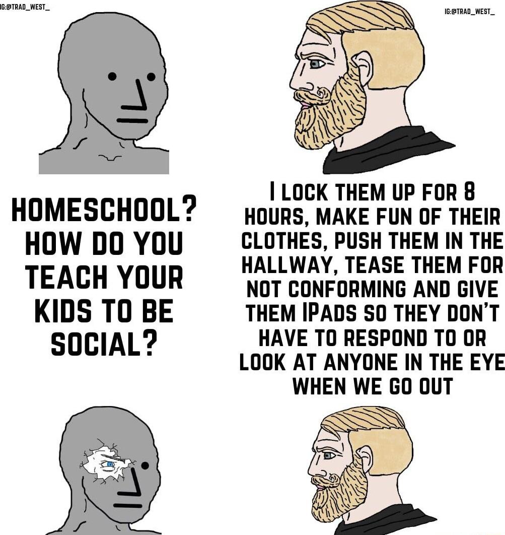 HOMESCHOOL HOW DO YOU TEACH YOUR KIDS TO BE SOCIAL LOCK THEM UP FOR 8 HOURS MAKE FUN OF THEIR CLOTHES PUSH THEM IN THE HALLWAY TEASE THEM FOR NOT CONFORMING AND GIVE THEM IPADS S0 THEY DONT HAVE TO RESPOND T0 OR LOOK AT ANYONE IN THE EYE WHEN WE GO 0UT