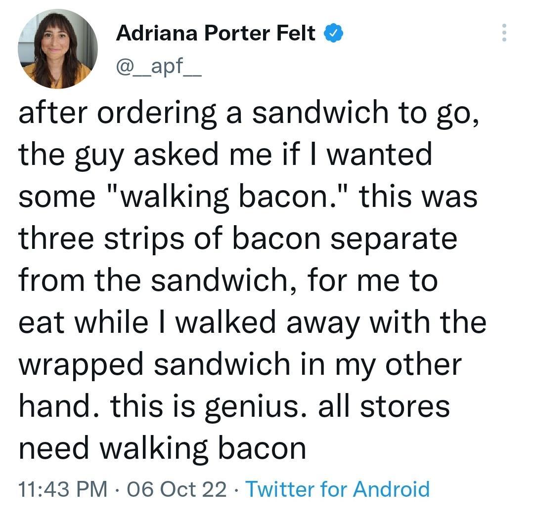Adriana Porter Felt _apf after ordering a sandwich to go the guy asked me if wanted some walking bacon this was three strips of bacon separate from the sandwich for me to eat while walked away with the wrapped sandwich in my other hand this is genius all stores need walking bacon 1143 PM 06 Oct 22 Twitter for Android
