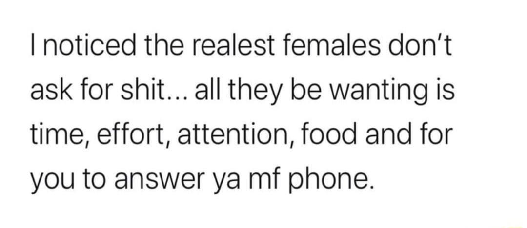 I noticed the realest females don't ask for shit... all they be wanting is time, effort, attention, food and for you to answer ya mf phone.