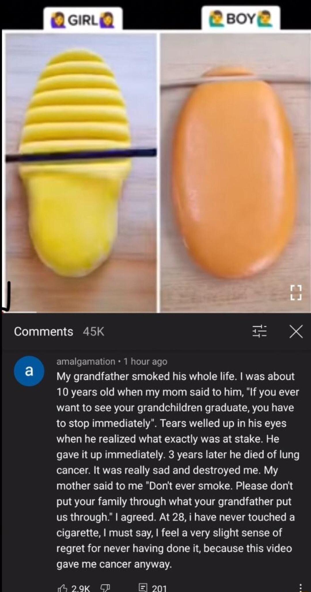 Comments 45K amalgamation 1 hour ago My grandfather smoked his whole life was about 10 years old when my mom said to him If you ever want to see your grandchildren graduate you have 10 stop immediately Tears welled up in his eyes when he realized what exactly was at stake He gave it up immediately 3 years later he died of lung cancer It was really sad and destroyed me My mother said to me Dorit ev
