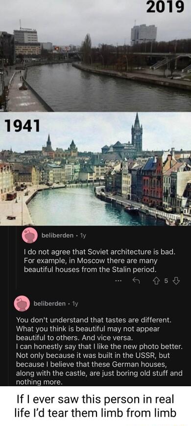 beliberden I do not agree that Soviet architecture is bad For example in Moscow there are many beautiful houses from the Stalin period vorverien You dont understand that tastes are different What you think is beautiful may not appear LN TRGRO QTR T VTRV TF can honestly say that like the new photo better Not only because it was built in the USSR but because believe that these German houses ELCLI RV