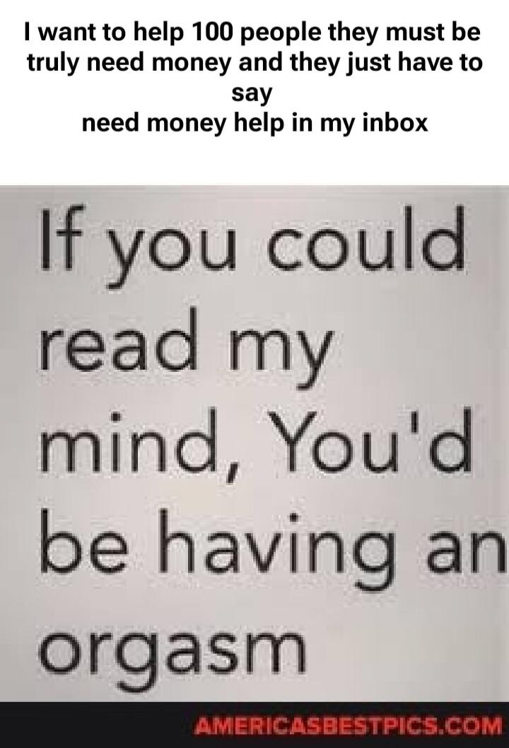 I want to help 100 people they must be truly need money and they just have to say need money help in my inbox If you could read my mind, You'd be having an orgasm AMERICASBESTPICS.COM