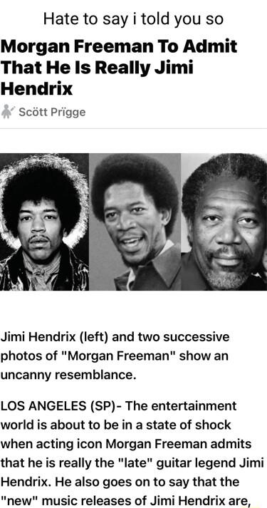 Hate to say i told you so Morgan Freeman To Admit That He Is Really Jimi Hendrix Scott Prigge Jimi Hendrix left and two successive photos of Morgan Freeman show an uncanny resemblance LOS ANGELES SP The entertainment world is about to be in a state of shock when acting icon Morgan Freeman admits that he is really the late guitar legend Jimi Hendrix He also goes on to say that the new music release