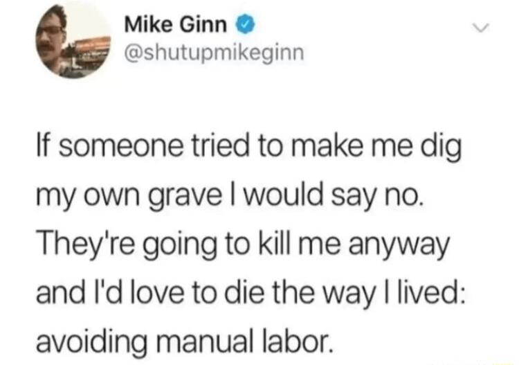 Mike Ginn shutupmikeginn If someone tried to make me dig my own grave would say no Theyre going to kill me anyway and Id love to die the way lived avoiding manual labor