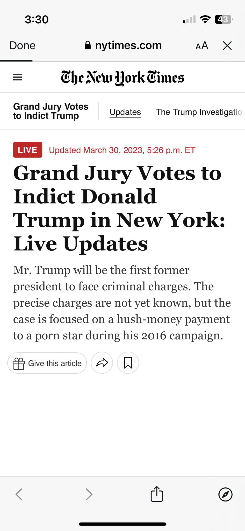 330 T E Done nytimescom AA X Ehe New York Times Grand Jury Votes o Indict Tramp Updates The Trump Investigati Updated March 30 2023 526 pm ET Grand Jury Votes to Indict Donald Trump in New York Live Updates Mr Trump will be the first former president to face criminal charges The precise charges are not yet known but the case is focused on a hush money payment to a porn star during his 2016 campaig