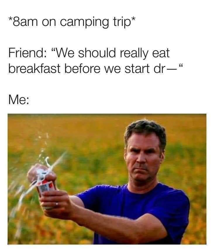 8am on camping trip Friend We should really eat breakfast before we start dr