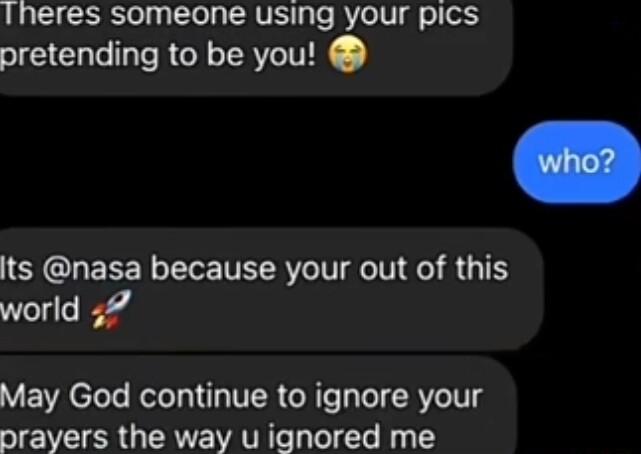 Iheres someone using your pics pretending to be you Its nasa because your out of this world 57 May God continue to ignore your prayers the way u ignored me