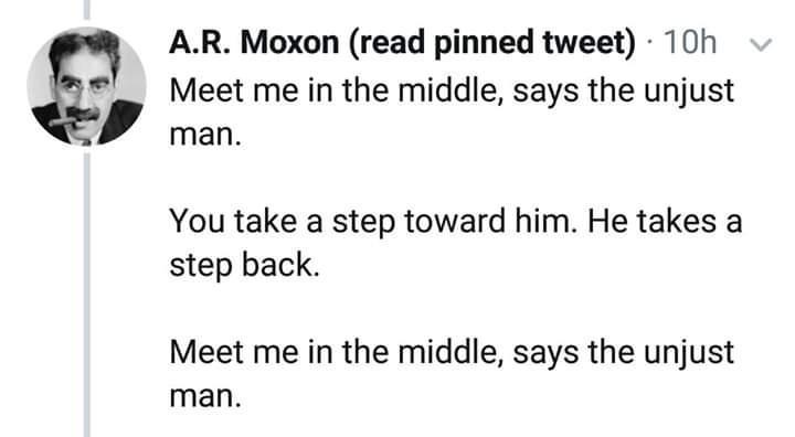 AR Moxon read pinned tweet 10h Meet me in the middle says the unjust man You take a step toward him He takes a step back Meet me in the middle says the unjust man