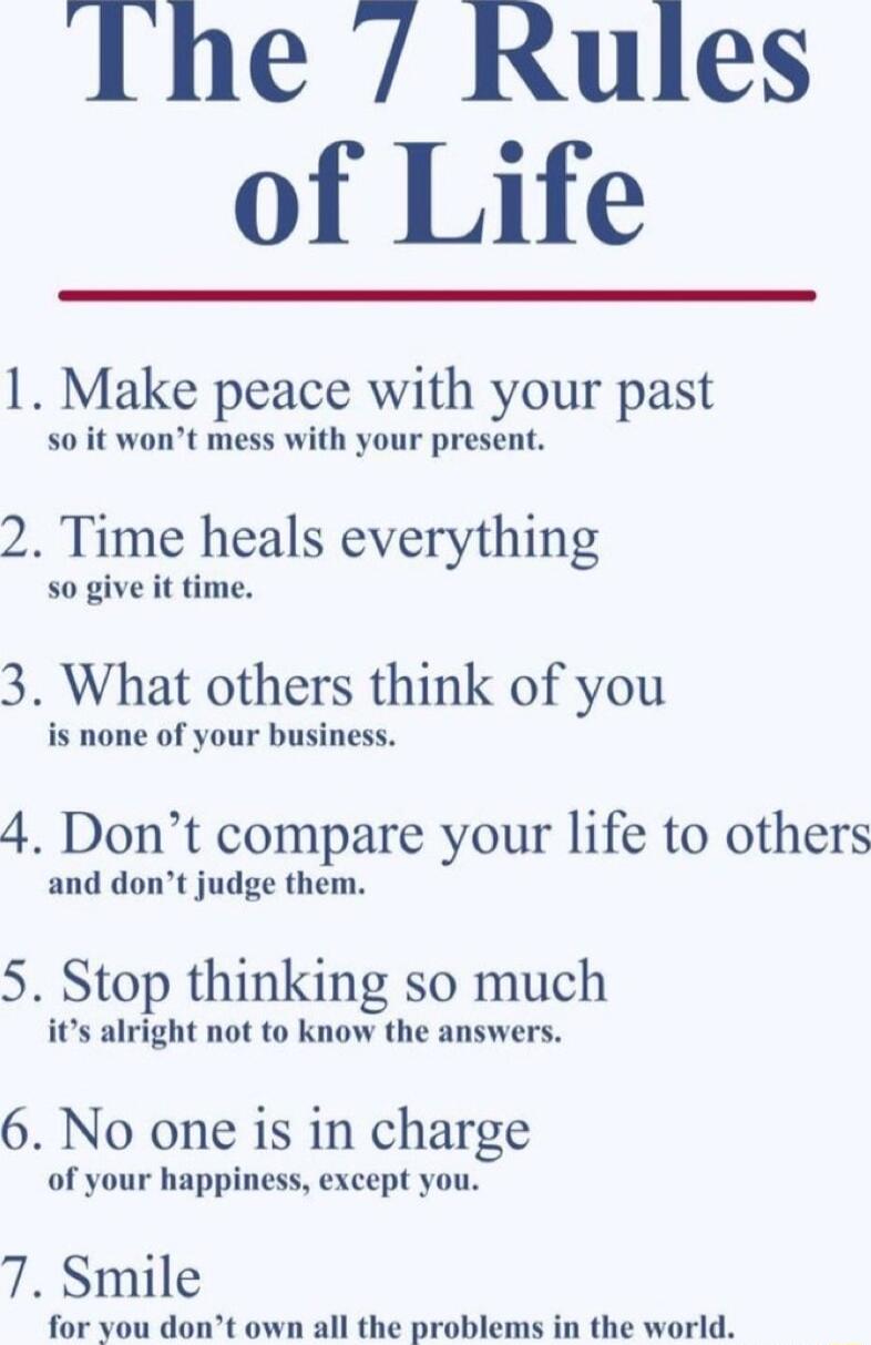 The Rules of Life 1 Make peace with your past 50 it wont mess with your present 2 Time heals everything so give it time 3 What others think of you is none of your business 4 Dont compare your life to others and dont judge them 5 Stop thinking so much its alright not to know the answers 6 No one is in charge of your happiness except you 7 Smile for you dont ownall the problems in the world