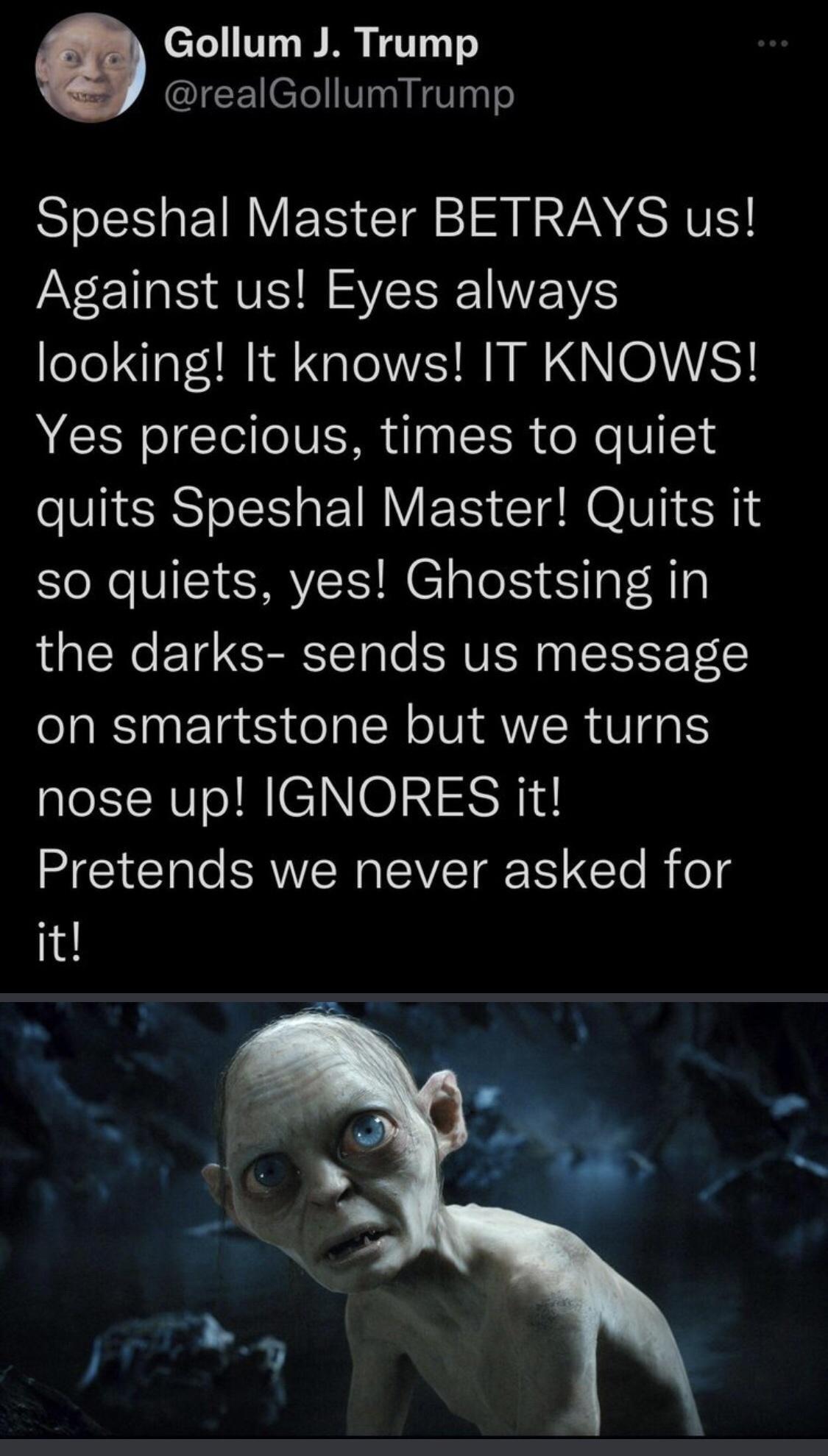 Gollum J Trump realGollumTrump Speshal Master BETRAYS us aV EI S AV R VWS looking It knows IT KNOWS Yes precious times to quiet quits Speshal Master Quits it so quiets yes Ghostsing in the darks sends us message on smartstone but we turns nose up IGNORES it MGGl RN PV N Te Rifeg it
