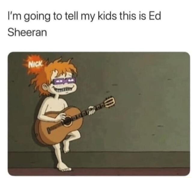 Im going to tell my kids this is Ed Sheeran