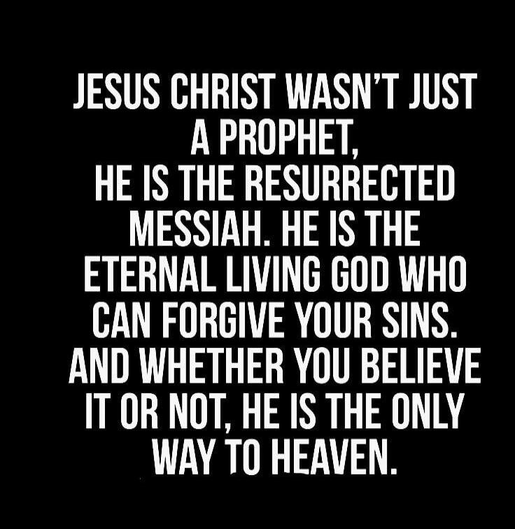 JESUS CHRIST WASN'T JUST A PROPHET, HE IS THE RESURRECTED MESSIAH. HE IS THE ETERNAL LIVING GOD WHO CAN FORGIVE YOUR SINS. AND WHETHER YOU BELIEVE IT OR NOT, HE IS THE ONLY WAY TO HEAVEN.