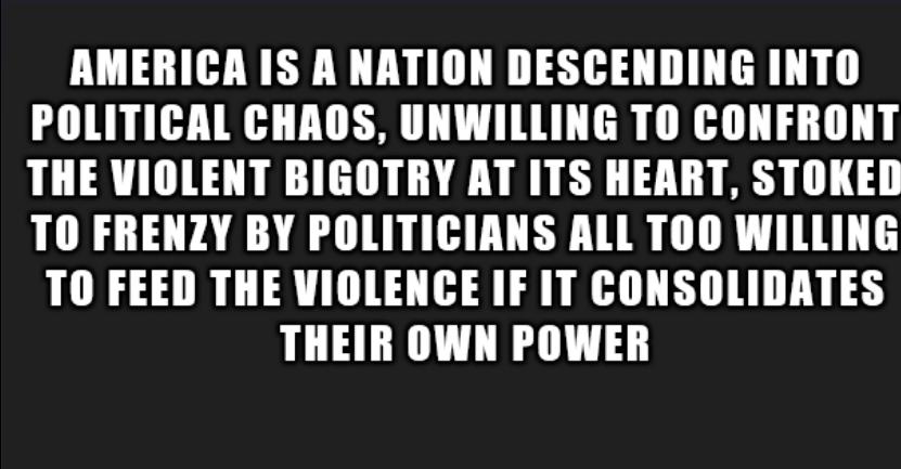AMERICA IS A NATION DESCENDING INTO POLITICAL CHAOS UNWILLING TO CONFRONT THE VIOLENT BIGOTRY AT ITS HEART STOKED TO FRENZY BY POLITICIANS ALL TOO WILLING TO FEED THE VIOLENCE IF IT CONSOLIDATES THEIR OWN POWER