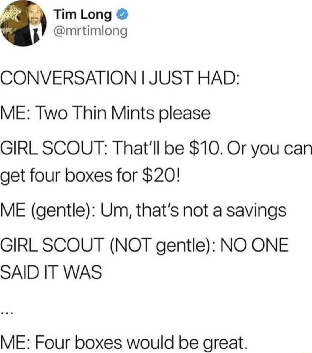 Tim Long mrtimlong CONVERSATION JUST HAD ME Two Thin Mints please GIRL SCOUT Thatll be 10 Or you can get four boxes for 20 ME gentle Um thats not a savings GIRL SCOUT NOT gentle NO ONE SAID IT WAS ME Four boxes would be great