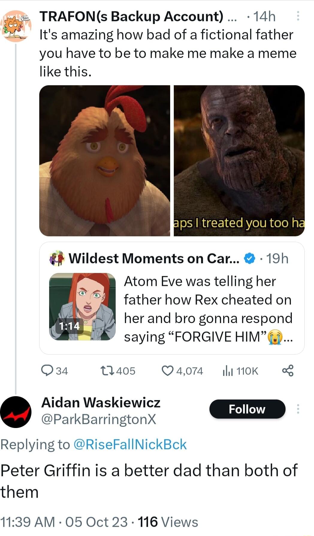 TRAFONs Backup Account 14h Its amazing how bad of a fictional father you have to be to make me make a meme like this Atom Eve was telling her father how Rex cheated on her and bro gonna respond saying FORGIVE HIM Q34 405 Q4074 itk g Aidan Waskiewicz i Foll e ParkBarringtonX i Replying to RiseFallNickBck Peter Griffin is a better dad than both of them 1139 AM 05 Oct 23 116 Views