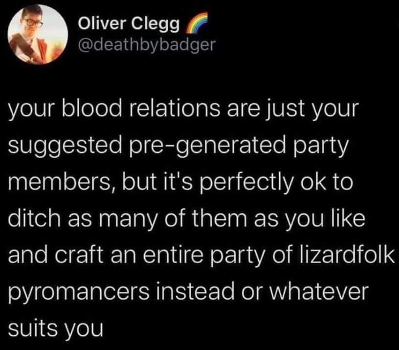 Oliver Clegg lecE1aleY o TeoTg your blood relations are just your SUleleSS CloNecRleIalT 1 lo Net 1anY members but its perfectly ok to ditch as many of them as you like and craft an entire party of lizardfolk pyromancers instead or whatever SUIERYelV
