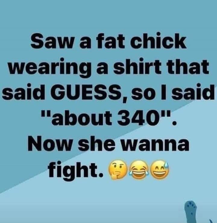 Saw a fat chick wearing a shirt that said GUESS, so I said 