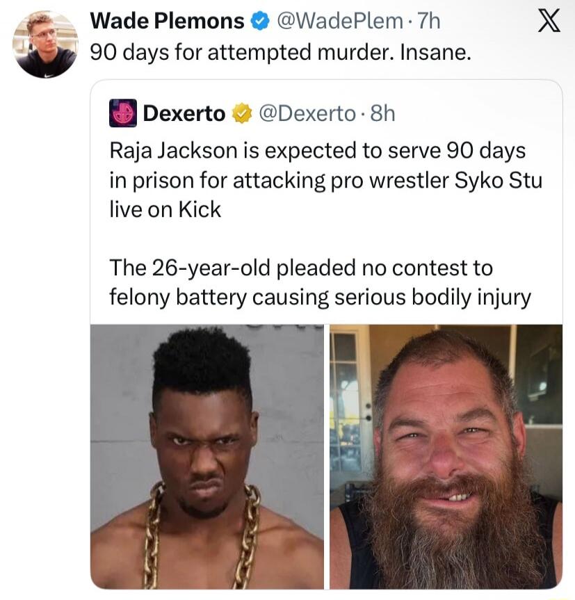 Wade Plemons @WadePlem · 7h 90 days for attempted murder. Insane. Dexerto @Dexerto · 8h Raja Jackson is expected to serve 90 days in prison for attacking pro wrestler Syko Stu live on Kick. The 26-year-old pleaded no contest to felony battery causing serious bodily injury.